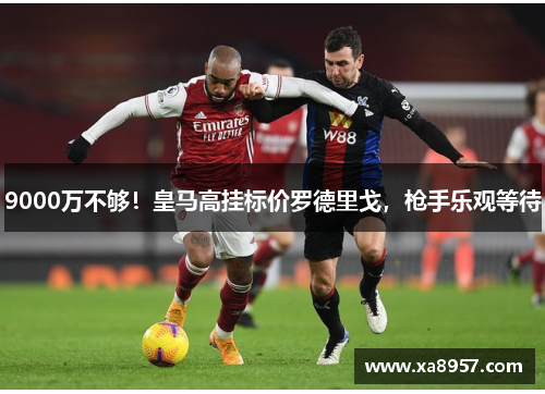 9000万不够!皇马高挂标价罗德里戈,枪手乐观等待